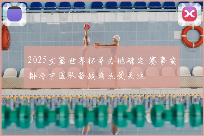 2025女篮世界杯举办地确定 赛事安排与中国队备战看点受关注