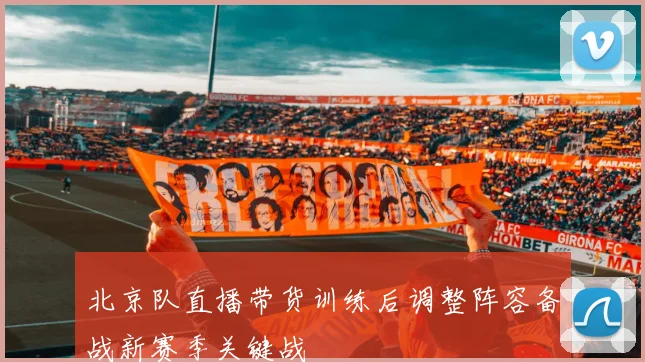 北京队直播带货训练后调整阵容备战新赛季关键战