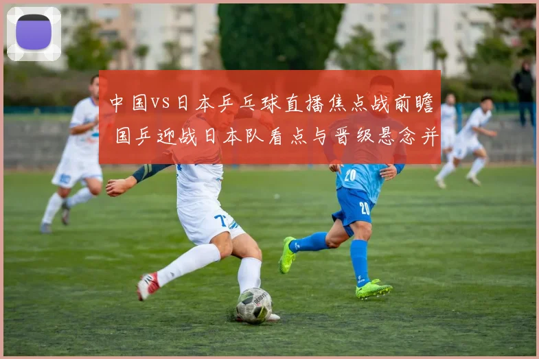 中国vs日本乒乓球直播焦点战前瞻 国乒迎战日本队看点与晋级悬念并存