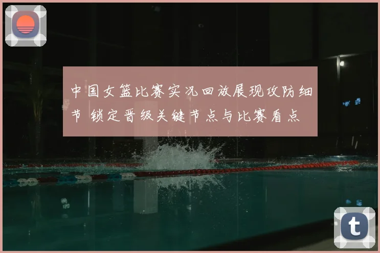 中国女篮比赛实况回放展现攻防细节 锁定晋级关键节点与比赛看点