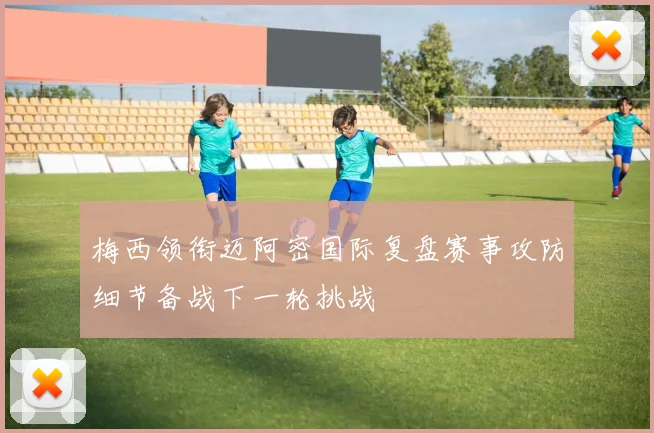梅西领衔迈阿密国际复盘赛事攻防细节备战下一轮挑战