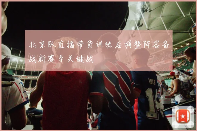 北京队直播带货训练后调整阵容备战新赛季关键战