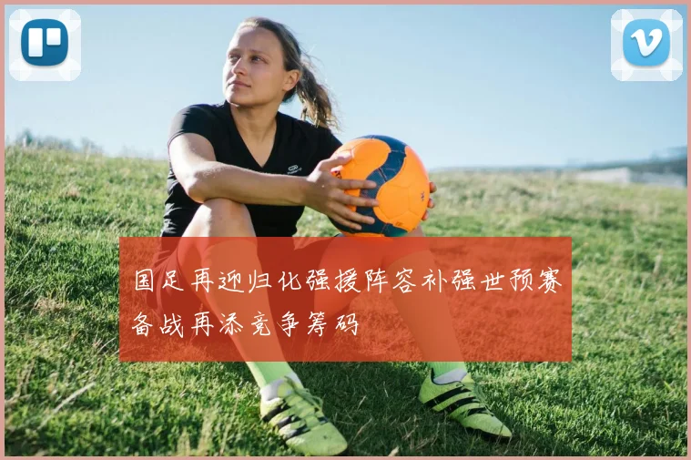 国足再迎归化强援阵容补强世预赛备战再添竞争筹码