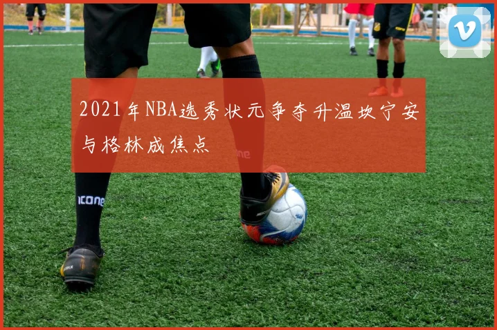 2021年NBA选秀状元争夺升温坎宁安与格林成焦点