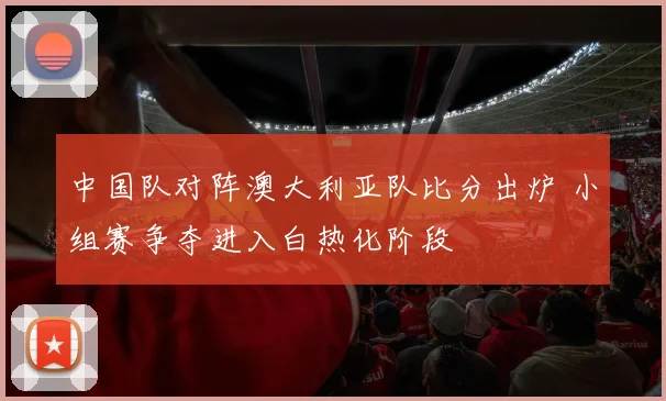 中国队对阵澳大利亚队比分出炉 小组赛争夺进入白热化阶段