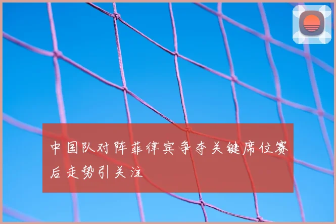 中国队对阵菲律宾争夺关键席位赛后走势引关注