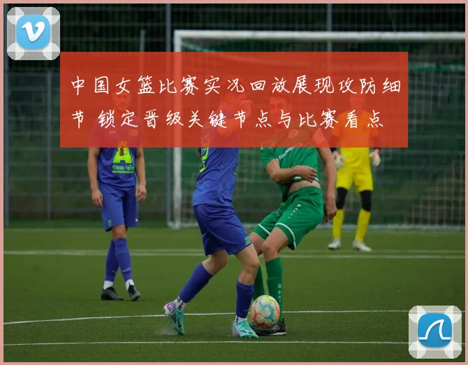 中国女篮比赛实况回放展现攻防细节 锁定晋级关键节点与比赛看点