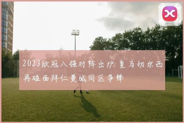 2023欧冠八强对阵出炉 皇马切尔西再碰面拜仁曼城同区争锋