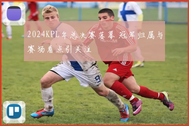 2024KPL年总决赛落幕 冠军归属与赛场看点引关注