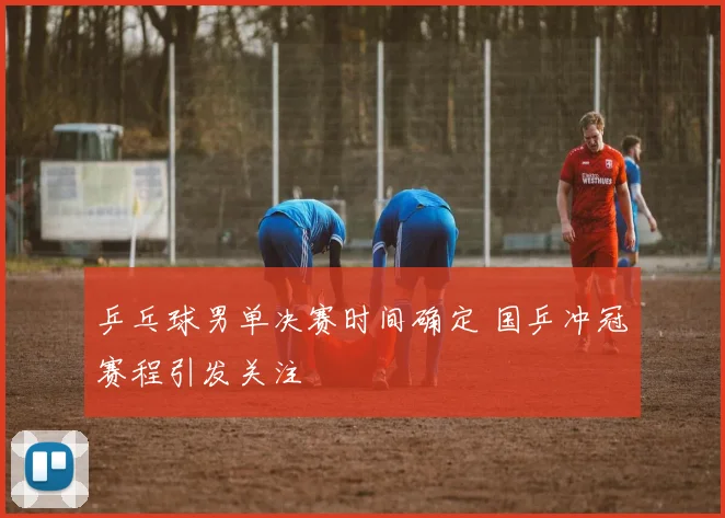 乒乓球男单决赛时间确定 国乒冲冠赛程引发关注