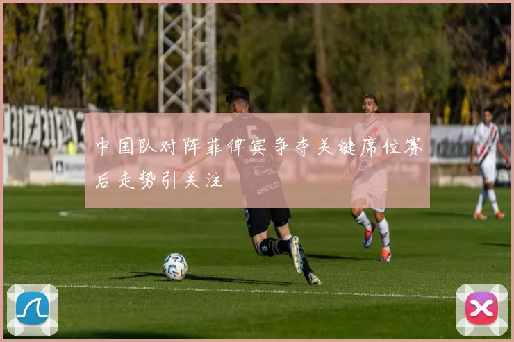 中国队对阵菲律宾争夺关键席位赛后走势引关注