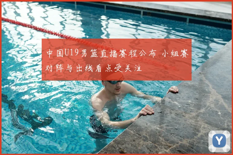 中国U19男篮直播赛程公布 小组赛对阵与出线看点受关注