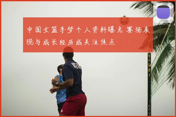 中国女篮李梦个人资料曝光 赛场表现与成长经历成关注焦点