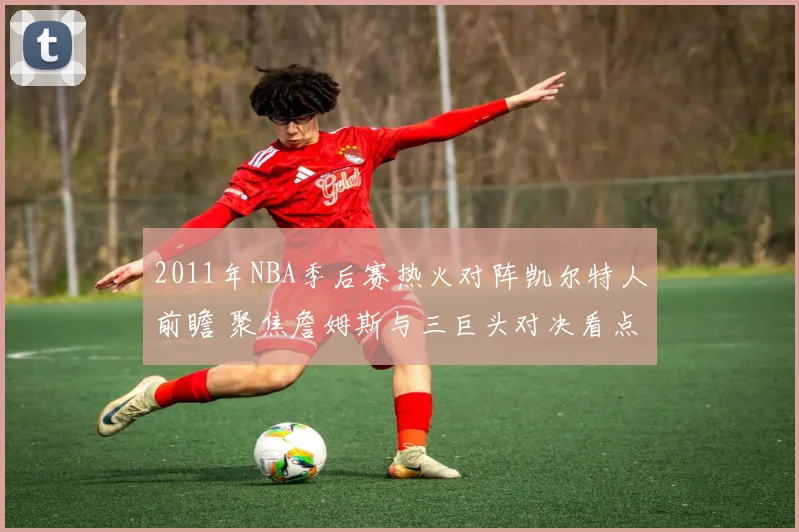 2011年NBA季后赛热火对阵凯尔特人前瞻 聚焦詹姆斯与三巨头对决看点