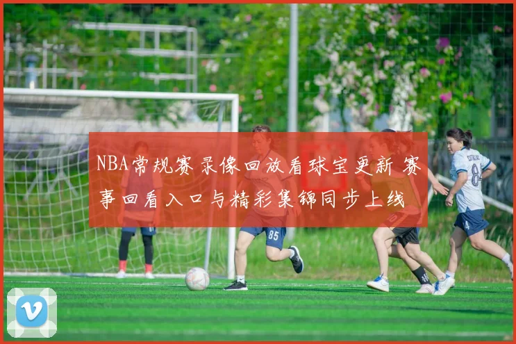 NBA常规赛录像回放看球宝更新 赛事回看入口与精彩集锦同步上线